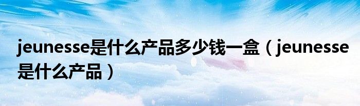 jeunesse是什么產(chǎn)品多少錢一盒（jeunesse是什么產(chǎn)品）