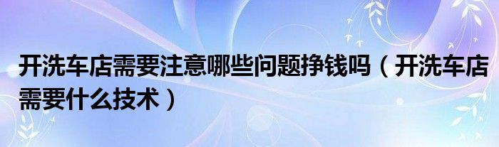 開洗車店需要注意哪些問題掙錢嗎（開洗車店需要什么技術(shù)）