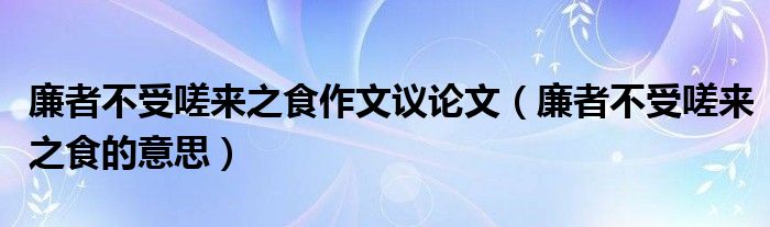 廉者不受嗟來之食作文議論文（廉者不受嗟來之食的意思）