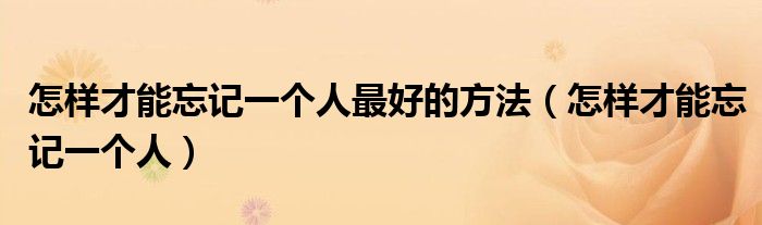 怎樣才能忘記一個(gè)人最好的方法（怎樣才能忘記一個(gè)人）