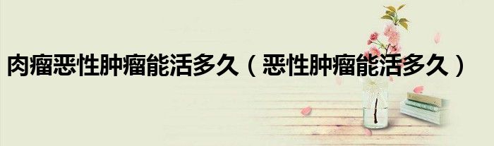 肉瘤惡性腫瘤能活多久（惡性腫瘤能活多久）