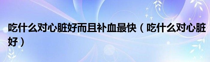 吃什么對心臟好而且補血最快（吃什么對心臟好）