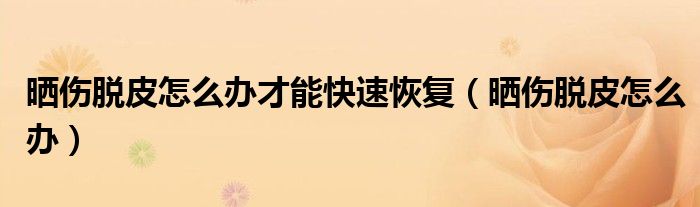 曬傷脫皮怎么辦才能快速恢復(fù)（曬傷脫皮怎么辦）
