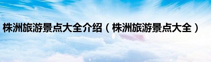 株洲旅游景點大全介紹（株洲旅游景點大全）