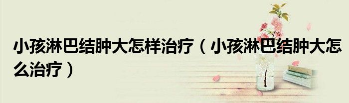 小孩淋巴結(jié)腫大怎樣治療（小孩淋巴結(jié)腫大怎么治療）