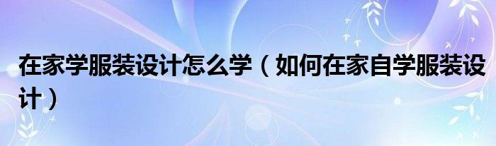 在家學(xué)服裝設(shè)計(jì)怎么學(xué)（如何在家自學(xué)服裝設(shè)計(jì)）