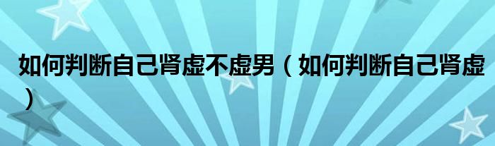 如何判斷自己腎虛不虛男（如何判斷自己腎虛）