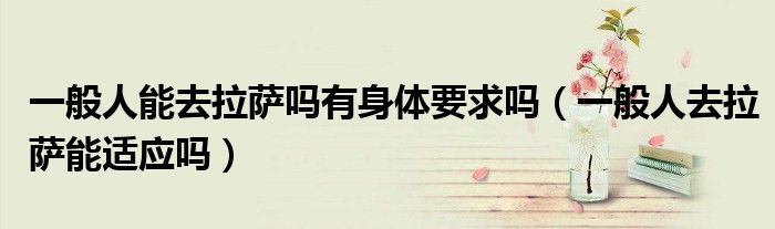 一般人能去拉薩嗎有身體要求嗎（一般人去拉薩能適應(yīng)嗎）