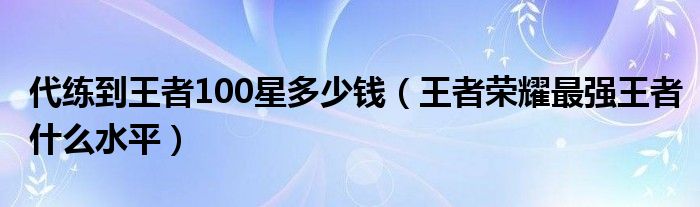 代練到王者100星多少錢（王者榮耀最強(qiáng)王者什么水平）