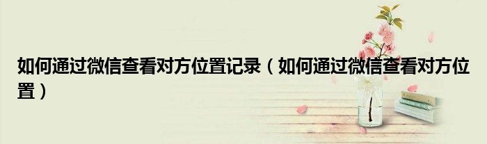 如何通過微信查看對方位置記錄（如何通過微信查看對方位置）