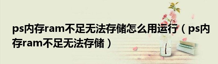 ps內(nèi)存ram不足無(wú)法存儲(chǔ)怎么用運(yùn)行（ps內(nèi)存ram不足無(wú)法存儲(chǔ)）