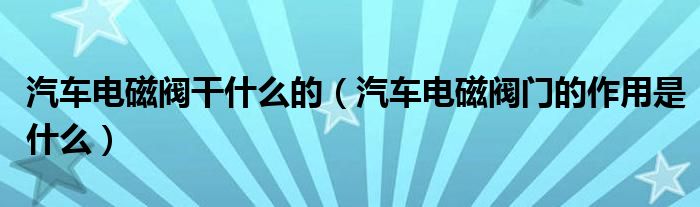 汽車電磁閥干什么的（汽車電磁閥門的作用是什么）