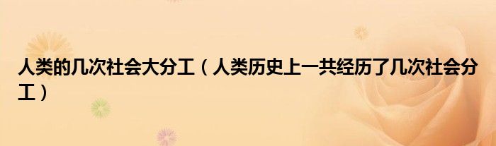 人類的幾次社會大分工（人類歷史上一共經(jīng)歷了幾次社會分工）