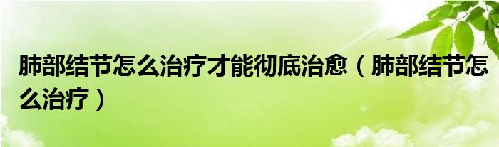 肺部結(jié)節(jié)怎么治療才能徹底治愈（肺部結(jié)節(jié)怎么治療）