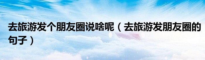去旅游發(fā)個(gè)朋友圈說(shuō)啥呢（去旅游發(fā)朋友圈的句子）