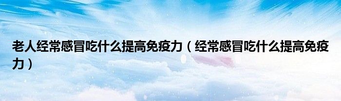 老人經(jīng)常感冒吃什么提高免疫力（經(jīng)常感冒吃什么提高免疫力）