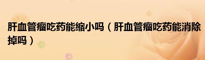 肝血管瘤吃藥能縮小嗎（肝血管瘤吃藥能消除掉嗎）