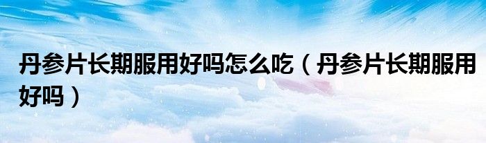 丹參片長期服用好嗎怎么吃（丹參片長期服用好嗎）