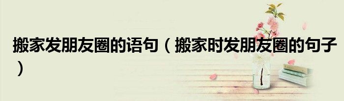 搬家發(fā)朋友圈的語句（搬家時(shí)發(fā)朋友圈的句子）