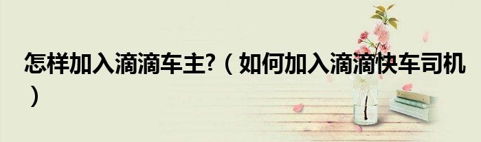 怎樣加入滴滴車主?（如何加入滴滴快車司機(jī)）