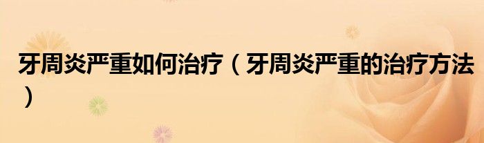 牙周炎嚴(yán)重如何治療（牙周炎嚴(yán)重的治療方法）