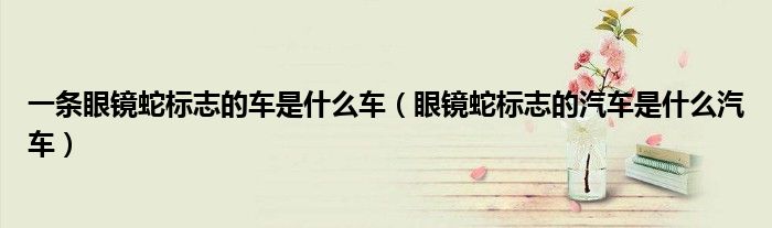 一條眼鏡蛇標(biāo)志的車是什么車（眼鏡蛇標(biāo)志的汽車是什么汽車）