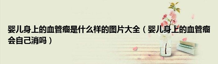 嬰兒身上的血管瘤是什么樣的圖片大全（嬰兒身上的血管瘤會(huì)自己消嗎）