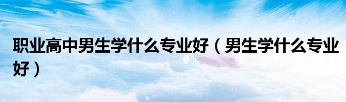 職業(yè)高中男生學(xué)什么專業(yè)好（男生學(xué)什么專業(yè)好）