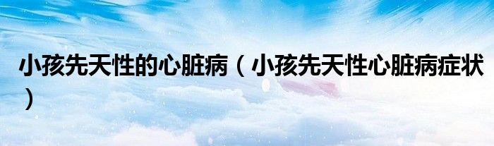 小孩先天性的心臟病（小孩先天性心臟病癥狀）