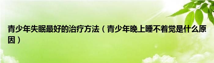 青少年失眠最好的治療方法（青少年晚上睡不著覺是什么原因）