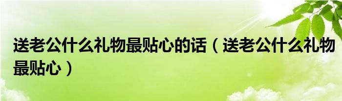 送老公什么禮物最貼心的話（送老公什么禮物最貼心）