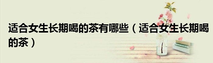 適合女生長期喝的茶有哪些（適合女生長期喝的茶）