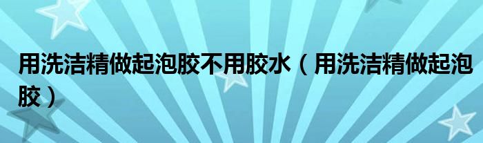 用洗潔精做起泡膠不用膠水（用洗潔精做起泡膠）