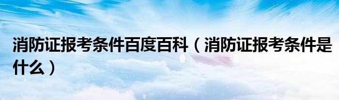 消防證報(bào)考條件百度百科（消防證報(bào)考條件是什么）