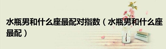 水瓶男和什么座最配對指數(shù)（水瓶男和什么座最配）