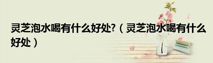 靈芝泡水喝有什么好處?（靈芝泡水喝有什么好處）