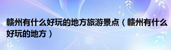 贛州有什么好玩的地方旅游景點(diǎn)（贛州有什么好玩的地方）