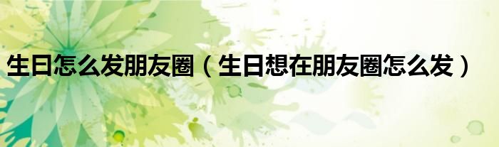 生曰怎么發(fā)朋友圈（生日想在朋友圈怎么發(fā)）