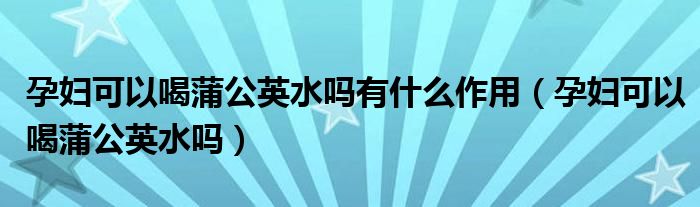 孕婦可以喝蒲公英水嗎有什么作用（孕婦可以喝蒲公英水嗎）