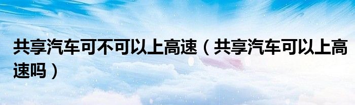 共享汽車可不可以上高速（共享汽車可以上高速嗎）