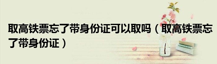 取高鐵票忘了帶身份證可以取嗎（取高鐵票忘了帶身份證）