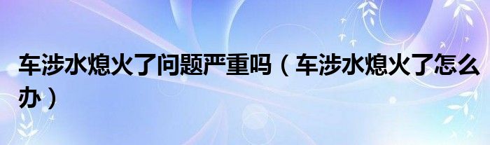 車(chē)涉水熄火了問(wèn)題嚴(yán)重嗎（車(chē)涉水熄火了怎么辦）
