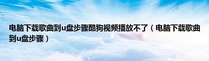 電腦下載歌曲到u盤步驟酷狗視頻播放不了（電腦下載歌曲到u盤步驟）