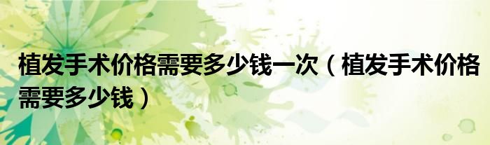 植發(fā)手術(shù)價(jià)格需要多少錢(qián)一次（植發(fā)手術(shù)價(jià)格需要多少錢(qián)）