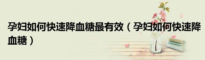 孕婦如何快速降血糖最有效（孕婦如何快速降血糖）