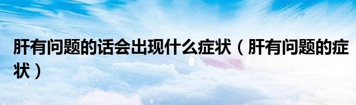 肝有問題的話會出現(xiàn)什么癥狀（肝有問題的癥狀）