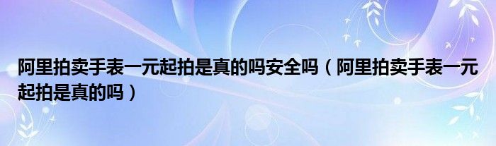 阿里拍賣手表一元起拍是真的嗎安全嗎（阿里拍賣手表一元起拍是真的嗎）