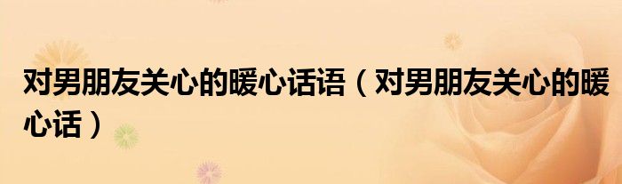 對(duì)男朋友關(guān)心的暖心話語(yǔ)（對(duì)男朋友關(guān)心的暖心話）
