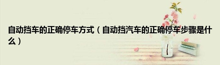 自動(dòng)擋車的正確停車方式（自動(dòng)擋汽車的正確停車步驟是什么）