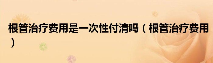 根管治療費(fèi)用是一次性付清嗎（根管治療費(fèi)用）